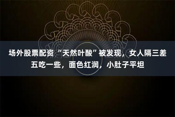 场外股票配资 “天然叶酸”被发现，女人隔三差五吃一些，面色红润，小肚子平坦