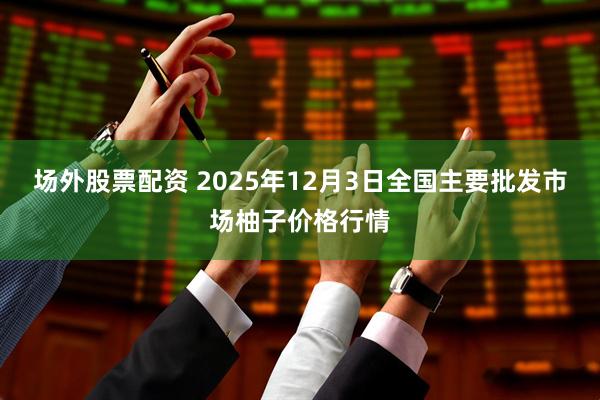 场外股票配资 2025年12月3日全国主要批发市场柚子价格行情