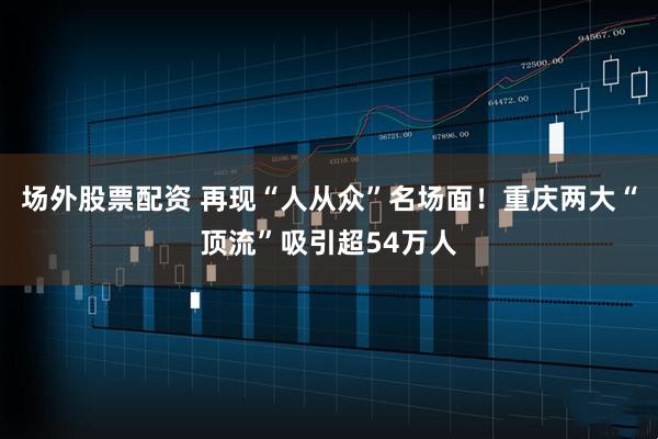 场外股票配资 再现“人从众”名场面！重庆两大“顶流”吸引超54万人