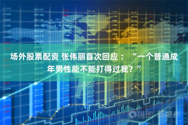 场外股票配资 张伟丽首次回应 ： “一个普通成年男性能不能打得过我？”