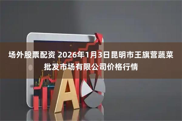 场外股票配资 2026年1月3日昆明市王旗营蔬菜批发市场有限公司价格行情
