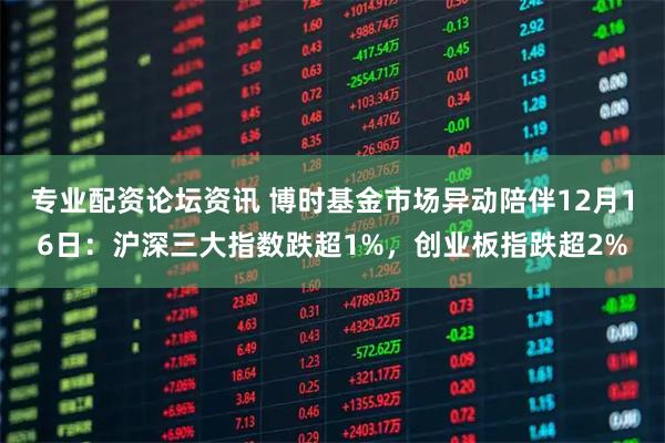 专业配资论坛资讯 博时基金市场异动陪伴12月16日：沪深三大指数跌超1%，创业板指跌超2%