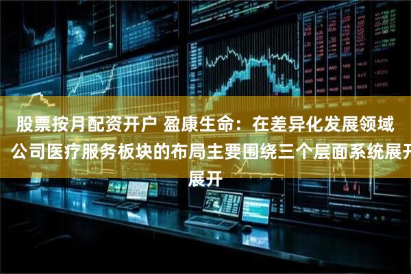 股票按月配资开户 盈康生命：在差异化发展领域，公司医疗服务板块的布局主要围绕三个层面系统展开