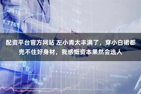 配资平台官方网站 左小青太丰满了，穿小白裙都兜不住好身材，我感慨资本果然会选人