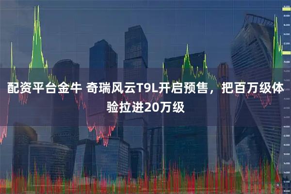 配资平台金牛 奇瑞风云T9L开启预售,把百万级体验拉进20万级