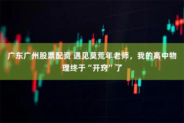 广东广州股票配资 遇见莫荒年老师，我的高中物理终于“开窍”了