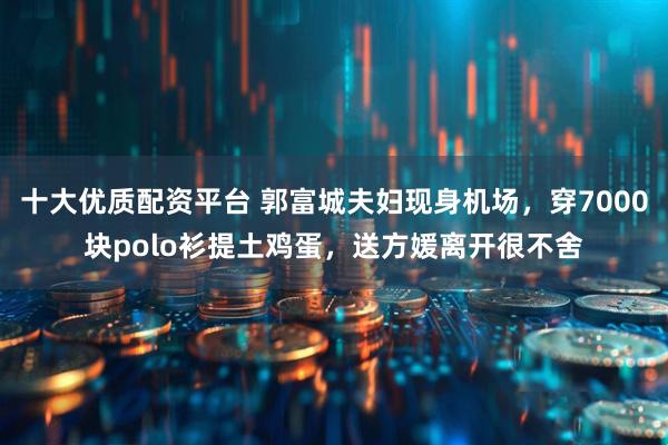 十大优质配资平台 郭富城夫妇现身机场，穿7000块polo衫提土鸡蛋，送方媛离开很不舍