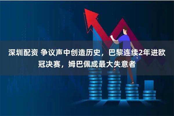深圳配资 争议声中创造历史，巴黎连续2年进欧冠决赛，姆巴佩成最大失意者