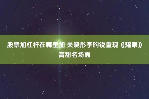股票加杠杆在哪里加 关晓彤李昀锐重现《耀眼》高甜名场面
