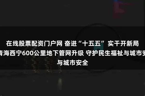 在线股票配资门户网 奋进“十五五” 实干开新局丨青海西宁600公里地下管网升级 守护民生福祉与城市安全