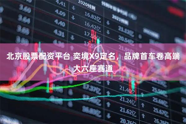 北京股票配资平台 奕境X9定名，品牌首车卷高端大六座赛道