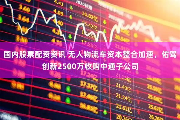 国内股票配资资讯 无人物流车资本整合加速，佑驾创新2500万收购中通子公司