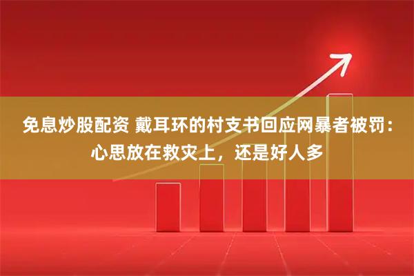 免息炒股配资 戴耳环的村支书回应网暴者被罚：心思放在救灾上，还是好人多