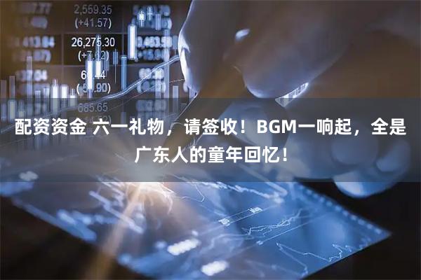 配资资金 六一礼物，请签收！BGM一响起，全是广东人的童年回忆！