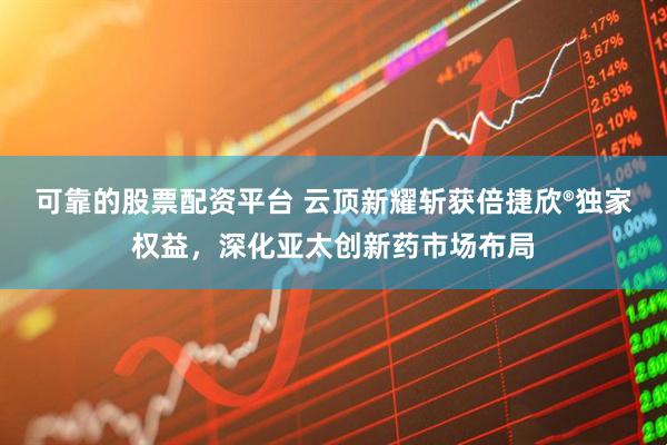 可靠的股票配资平台 云顶新耀斩获倍捷欣®独家权益，深化亚太创新药市场布局
