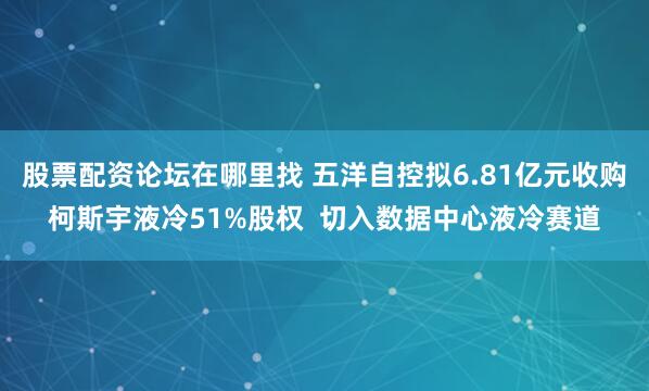 股票配资论坛在哪里找 五洋自控拟6.81亿元收购柯斯宇液冷51%股权  切入数据中心液冷赛道