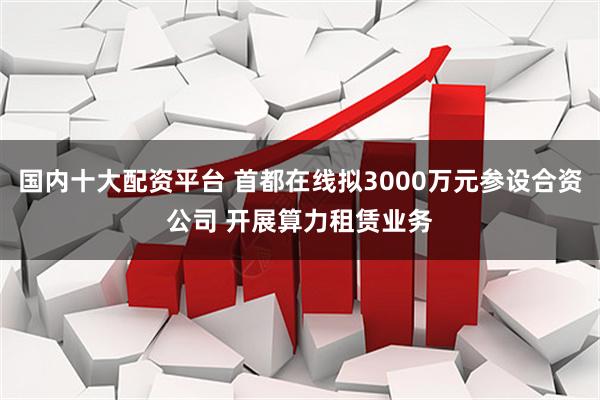 国内十大配资平台 首都在线拟3000万元参设合资公司 开展算力租赁业务