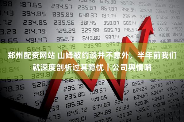 郑州配资网站 山姆被约谈并不意外，半年前我们就深度剖析过其隐忧｜公司舆情哨