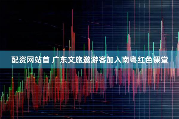 配资网站首 广东文旅邀游客加入南粤红色课堂