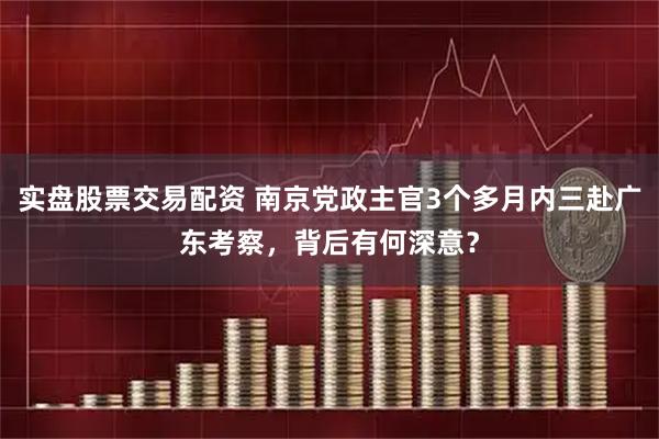 实盘股票交易配资 南京党政主官3个多月内三赴广东考察，背后有何深意？