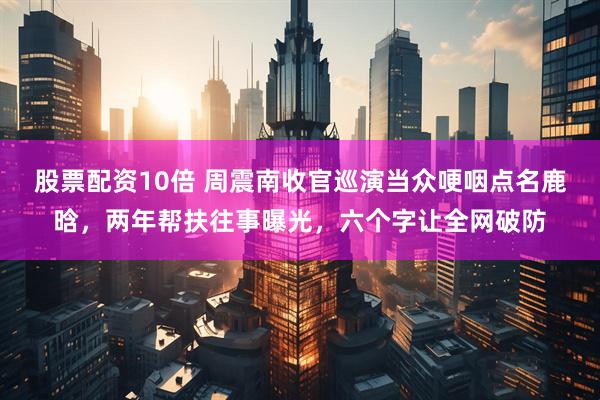股票配资10倍 周震南收官巡演当众哽咽点名鹿晗，两年帮扶往事曝光，六个字让全网破防