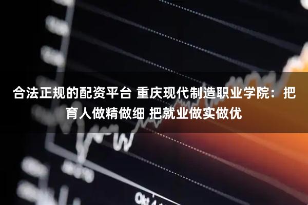 合法正规的配资平台 重庆现代制造职业学院：把育人做精做细 把就业做实做优