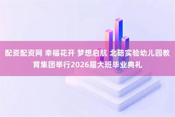 配资配资网 幸福花开 梦想启航 北碚实验幼儿园教育集团举行2026届大班毕业典礼