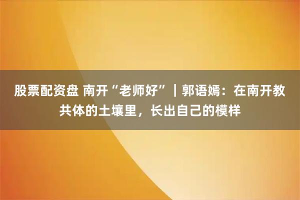 股票配资盘 南开“老师好”｜郭语嫣：在南开教共体的土壤里，长出自己的模样