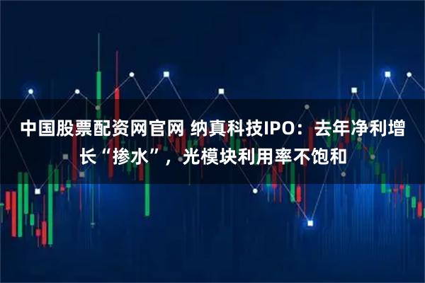 中国股票配资网官网 纳真科技IPO：去年净利增长“掺水”，光模块利用率不饱和