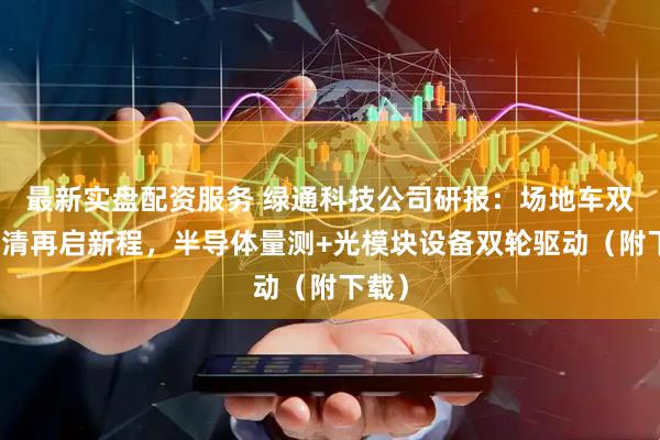 最新实盘配资服务 绿通科技公司研报：场地车双反出清再启新程，半导体量测+光模块设备双轮驱动（附下载）